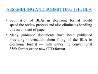 ASSEMBLING AND SUBMITTING THE BLA
• Submission of BLAs in electronic format would
speed the review process and also eliminates handling
of vast amount of paper.
• Many guidance documents have been published
providing information about filing of the BLA in
electronic format — with either the conventional
356h format or the new CTD format.
 