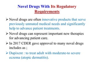 Novel Drugs With Its Regulatory
Requirements
 Novel drugs are often innovative products that serve
previously unmated medical needs and significantly
help to advance patient treatments.
 Novel drugs can represent important new therapies
for advancing patient care.
 In 2017 CDER gave approval to many noval drugs
includes as ;
 Dupixent : to treat adult with moderate-to severe
eczema (atopic dermatitis).
 