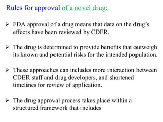 Rules for approval of a novel drug:
 FDA approval of a drug means that data on the drug’s
effects have been reviewed by CDER.
 The drug is determined to provide benefits that outweigh
its known and potential risks for the intended population.
 These approaches can includes more interaction between
CDER staff and drug developers, and shortened
timelines for review of application.
 The drug approval process takes place within a
structured framework that includes
 