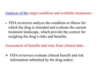 Analysis of the target condition and available treatments-
 FDA reviewers analyze the condition or illness for
which the drug is intended and evaluate the current
treatment landscape, which provide the context for
weighing the drug’s risks and benefits.
Assessment of benefits and risks from clinical data—
 FDA reviewers evaluate clinical benefit and risk
information submitted by the drug maker,
 