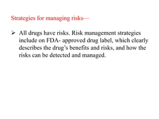 Strategies for managing risks—
 All drugs have risks. Risk management strategies
include on FDA- approved drug label, which clearly
describes the drug’s benefits and risks, and how the
risks can be detected and managed.
 
