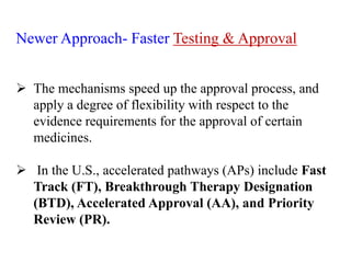 Newer Approach- Faster Testing & Approval
 The mechanisms speed up the approval process, and
apply a degree of flexibility with respect to the
evidence requirements for the approval of certain
medicines.
 In the U.S., accelerated pathways (APs) include Fast
Track (FT), Breakthrough Therapy Designation
(BTD), Accelerated Approval (AA), and Priority
Review (PR).
 