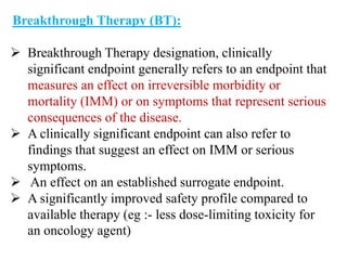 Breakthrough Therapy (BT):
 Breakthrough Therapy designation, clinically
significant endpoint generally refers to an endpoint that
measures an effect on irreversible morbidity or
mortality (IMM) or on symptoms that represent serious
consequences of the disease.
 A clinically significant endpoint can also refer to
findings that suggest an effect on IMM or serious
symptoms.
 An effect on an established surrogate endpoint.
 A significantly improved safety profile compared to
available therapy (eg :- less dose-limiting toxicity for
an oncology agent)
 