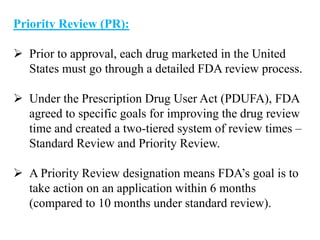 Priority Review (PR):
 Prior to approval, each drug marketed in the United
States must go through a detailed FDA review process.
 Under the Prescription Drug User Act (PDUFA), FDA
agreed to specific goals for improving the drug review
time and created a two-tiered system of review times –
Standard Review and Priority Review.
 A Priority Review designation means FDA’s goal is to
take action on an application within 6 months
(compared to 10 months under standard review).
 