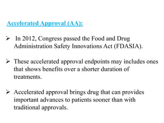 Accelerated Approval (AA):
 In 2012, Congress passed the Food and Drug
Administration Safety Innovations Act (FDASIA).
 These accelerated approval endpoints may includes ones
that shows benefits over a shorter duration of
treatments.
 Accelerated approval brings drug that can provides
important advances to patients sooner than with
traditional approvals.
 