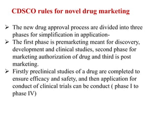 CDSCO rules for novel drug marketing
 The new drug approval process are divided into three
phases for simplification in application-
 The first phase is premarketing meant for discovery,
development and clinical studies, second phase for
marketing authorization of drug and third is post
marketing.
 Firstly preclinical studies of a drug are completed to
ensure efficacy and safety, and then application for
conduct of clinical trials can be conduct ( phase I to
phase IV)
 