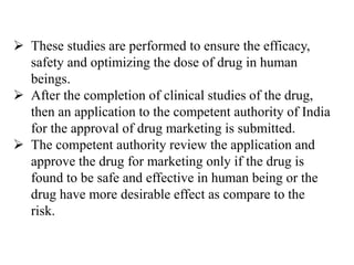  These studies are performed to ensure the efficacy,
safety and optimizing the dose of drug in human
beings.
 After the completion of clinical studies of the drug,
then an application to the competent authority of India
for the approval of drug marketing is submitted.
 The competent authority review the application and
approve the drug for marketing only if the drug is
found to be safe and effective in human being or the
drug have more desirable effect as compare to the
risk.
 