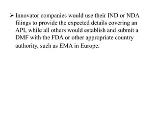  Innovator companies would use their IND or NDA
filings to provide the expected details covering an
API, while all others would establish and submit a
DMF with the FDA or other appropriate country
authority, such as EMA in Europe.
 