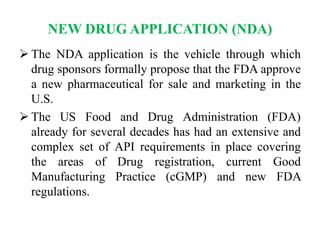 NEW DRUG APPLICATION (NDA)
 The NDA application is the vehicle through which
drug sponsors formally propose that the FDA approve
a new pharmaceutical for sale and marketing in the
U.S.
 The US Food and Drug Administration (FDA)
already for several decades has had an extensive and
complex set of API requirements in place covering
the areas of Drug registration, current Good
Manufacturing Practice (cGMP) and new FDA
regulations.
 