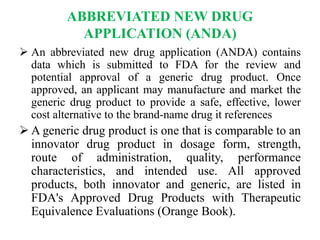 ABBREVIATED NEW DRUG
APPLICATION (ANDA)
 An abbreviated new drug application (ANDA) contains
data which is submitted to FDA for the review and
potential approval of a generic drug product. Once
approved, an applicant may manufacture and market the
generic drug product to provide a safe, effective, lower
cost alternative to the brand-name drug it references
 A generic drug product is one that is comparable to an
innovator drug product in dosage form, strength,
route of administration, quality, performance
characteristics, and intended use. All approved
products, both innovator and generic, are listed in
FDA's Approved Drug Products with Therapeutic
Equivalence Evaluations (Orange Book).
 