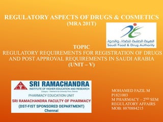 REGULATORY ASPECTS OF DRUGS & COSMETICS
(MRA 201T)
TOPIC
REGULATORY REQUIREMENTS FOR REGISTRATION OF DRUGS
AND POST APPROVAL REQUIREMENTS IN SAUDI ARABIA
(UNIT – V)
MOHAMED FAZIL M
P1821003
M PHARMACY – 2ND SEM
REGULATORY AFFAIRS
MOB: 8870884215
 