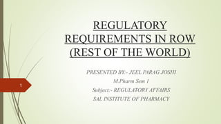 REGULATORY
REQUIREMENTS IN ROW
(REST OF THE WORLD)
PRESENTED BY:- JEEL PARAG JOSHI
M.Pharm Sem 1
Subject:- REGULATORY AFFAIRS
SAL INSTITUTE OF PHARMACY
1
 