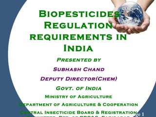 Powerpoint Templates
Page 1
Biopesticides
Regulation
requirements in
India
Presented by
Subhash Chand
Deputy Director(Chem)
Govt. of India
Ministry of Agriculture
Department of Agriculture & Cooperation
Central Insecticide Board & Registration
 