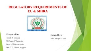 REGULATORY REQUIREMENTS OF
EU & MHRA
Presented by :
Trilok D. Shahare
M.Pharm 1st Semester
Dept. of Pharmaceutics
D.B.C.O.P. Besa, Nagpur
Guided by :
Miss. Shilpa A. Pise
1
 