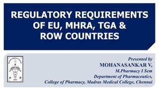 REGULATORY REQUIREMENTS
OF EU, MHRA, TGA &
ROW COUNTRIES
1
Presented by
MOHANASANKAR V,
M.Pharmacy I Sem
Department of Pharmaceutics,
College of Pharmacy, Madras Medical College, Chennai
 