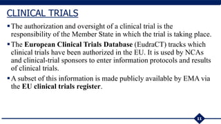 The authorization and oversight of a clinical trial is the
responsibility of the Member State in which the trial is taking place.
The European Clinical Trials Database (EudraCT) tracks which
clinical trials have been authorized in the EU. It is used by NCAs
and clinical-trial sponsors to enter information protocols and results
of clinical trials.
A subset of this information is made publicly available by EMA via
the EU clinical trials register.
11
CLINICAL TRIALS
 
