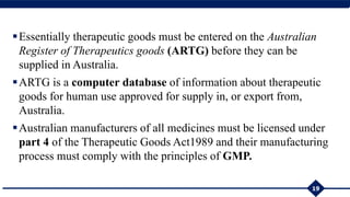 Essentially therapeutic goods must be entered on the Australian
Register of Therapeutics goods (ARTG) before they can be
supplied in Australia.
ARTG is a computer database of information about therapeutic
goods for human use approved for supply in, or export from,
Australia.
Australian manufacturers of all medicines must be licensed under
part 4 of the Therapeutic Goods Act1989 and their manufacturing
process must comply with the principles of GMP.
19
 
