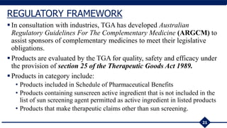 In consultation with industries, TGA has developed Australian
Regulatory Guidelines For The Complementary Medicine (ARGCM) to
assist sponsors of complementary medicines to meet their legislative
obligations.
Products are evaluated by the TGA for quality, safety and efficacy under
the provision of section 25 of the Therapeutic Goods Act 1989.
Products in category include:
• Products included in Schedule of Pharmaceutical Benefits
• Products containing sunscreen active ingredient that is not included in the
list of sun screening agent permitted as active ingredient in listed products
• Products that make therapeutic claims other than sun screening.
21
REGULATORY FRAMEWORK
 