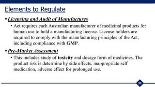 Licensing and Audit of Manufactures
• Act requires each Australian manufacturer of medicinal products for
human use to hold a manufacturing license. License holders are
required to comply with the manufacturing principles of the Act,
including compliance with GMP.
Pre-Market Assessment
• This includes study of toxicity and dosage form of medicines. The
product risk is determine by side effects, inappropriate self
medication, adverse effect for prolonged use.
22
Elements to Regulate
 