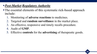 Post-Market Regulatory Authority
The essential elements of this systematic rick-based approach
include:
1. Monitoring of adverse reactions to medicines.
2. Targeted and random surveillance in the market place.
3. An effective, responsive and timely recalls procedure.
4. Audit of GMP.
5. Effective controls for the advertising of therapeutic goods.
23
 
