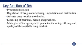 • Product registration
• Regulation of drug manufacturing, importation and distribution
• Adverse drug reaction monitoring
• Licensing of premises, person and practices.
• Main goal of the agency is to guarantee the safety, efficacy and
quality of the available drug product.
26
Key function of RA:
 