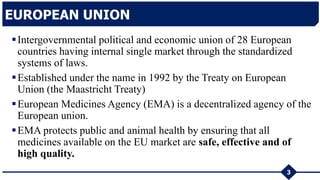Intergovernmental political and economic union of 28 European
countries having internal single market through the standardized
systems of laws.
Established under the name in 1992 by the Treaty on European
Union (the Maastricht Treaty)
European Medicines Agency (EMA) is a decentralized agency of the
European union.
EMA protects public and animal health by ensuring that all
medicines available on the EU market are safe, effective and of
high quality.
EUROPEAN UNION
3
 