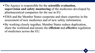 The Agency is responsible for the scientific evaluation,
supervision and safety monitoring of the medicines developed by
pharmaceutical companies for the use in EU.
EMA and the Member States cooperate and share expertise in the
assessment of new medicines and of new safety information.
By working closely together, Member States reduce duplication,
share the workload and ensure the efficient and effective regulation
of medicines across the EU.
4
 