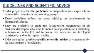 EMA prepares scientific guidelines in cooperation with experts from
its scientific committees and working groups.
These guidelines reflect the latest thinking on developments in
biomedical science.
They are available to guide the development programmes of all
medicine developers who wish to submit an application for a marketing
authorization in the EU, and to ensure that medicines are developed
consistently and to the highest quality.
EMA also gives product-specific scientific advice to companies for
the development of medicines.
7
GUIDELINES AND SCIENTIFIC ADVICE
 