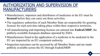 Manufacturers, importers and distributors of medicines in the EU must be
licensed before they can carry out those activities.
 The regulatory authorities of each Member State are responsible for granting
licenses for such activities taking place within their respective territories.
 All manufacturing and importing licenses are entered into EudraGMDP, the
publicly-available European database operated by EMA.
 Manufacturers listed in the application of a medicine to be marketed in the
EU are inspected by an EU competent authority.
 Inspection outcomes can be accessed by all Member States and are made
publicly available across the EU through EudraGMDP.
8
AUTHORIZATION AND SUPERVISION OF
MANUFACTURERS
 