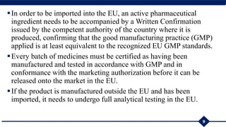 In order to be imported into the EU, an active pharmaceutical
ingredient needs to be accompanied by a Written Confirmation
issued by the competent authority of the country where it is
produced, confirming that the good manufacturing practice (GMP)
applied is at least equivalent to the recognized EU GMP standards.
Every batch of medicines must be certified as having been
manufactured and tested in accordance with GMP and in
conformance with the marketing authorization before it can be
released onto the market in the EU.
If the product is manufactured outside the EU and has been
imported, it needs to undergo full analytical testing in the EU.
9
 