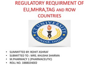 REGULATORY REQUIRMENT OF
EU,MHRA,TAG AND ROW
COUNTRIES
• SUMMITTED BY: ROHIT ASHRAF
• SUBMITTED TO : MRS. KHUSHA SHARMA
• M.PHARMACY 1 (PHARMACEUTIC)
• ROLL NO. 1888024002
 