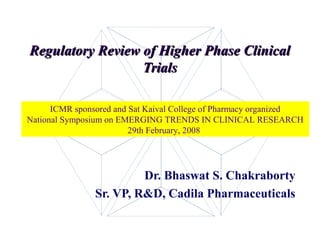 Regulatory Review of Higher Phase Clinical
                  Trials

      ICMR sponsored and Sat Kaival College of Pharmacy organized
National Symposium on EMERGING TRENDS IN CLINICAL RESEARCH
                         29th February, 2008




                         Dr. Bhaswat S. Chakraborty
                Sr. VP, R&D, Cadila Pharmaceuticals

                                                             1
 