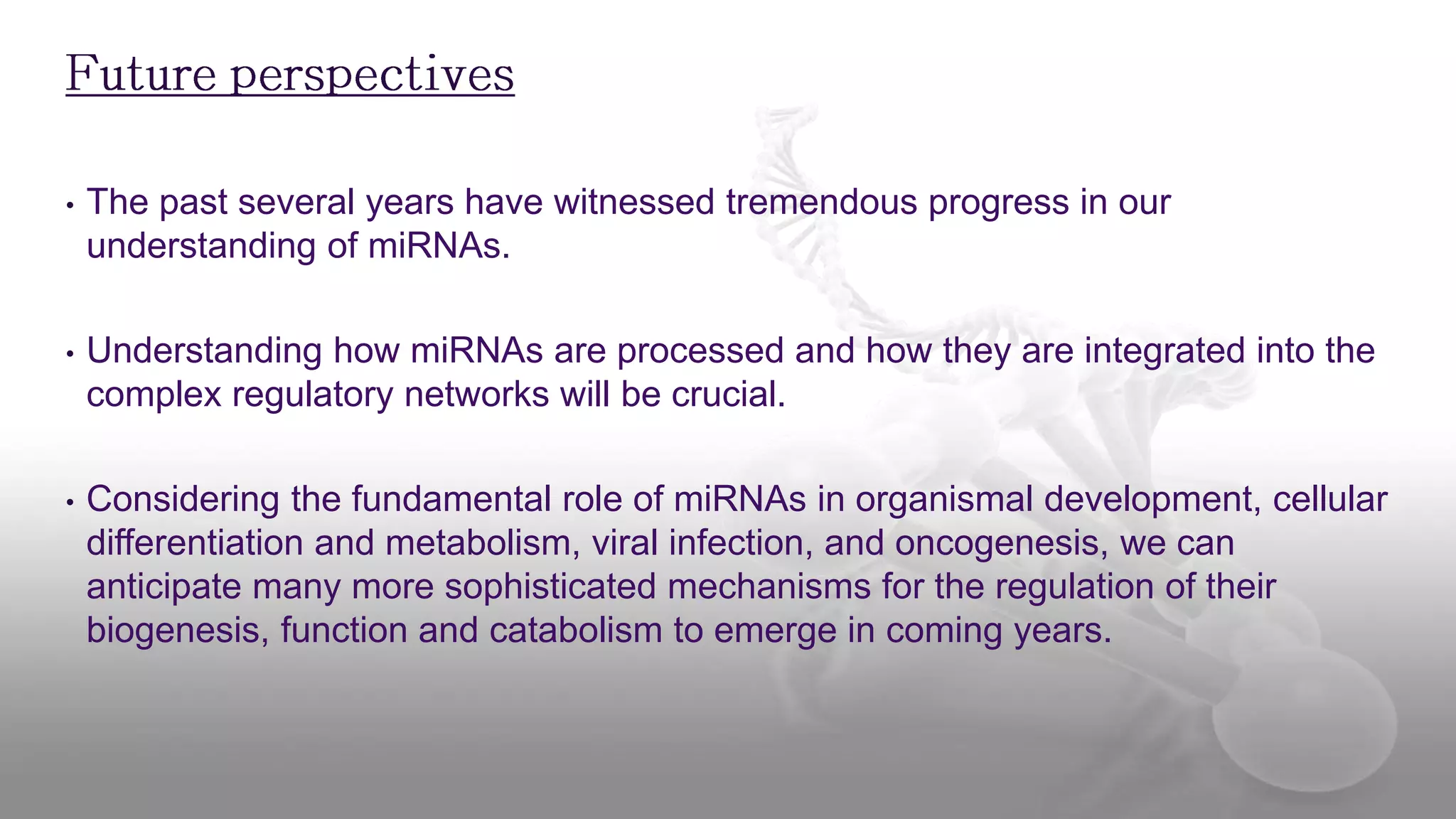 • The past several years have witnessed tremendous progress in our
understanding of miRNAs.
• Understanding how miRNAs are processed and how they are integrated into the
complex regulatory networks will be crucial.
• Considering the fundamental role of miRNAs in organismal development, cellular
differentiation and metabolism, viral infection, and oncogenesis, we can
anticipate many more sophisticated mechanisms for the regulation of their
biogenesis, function and catabolism to emerge in coming years.
 