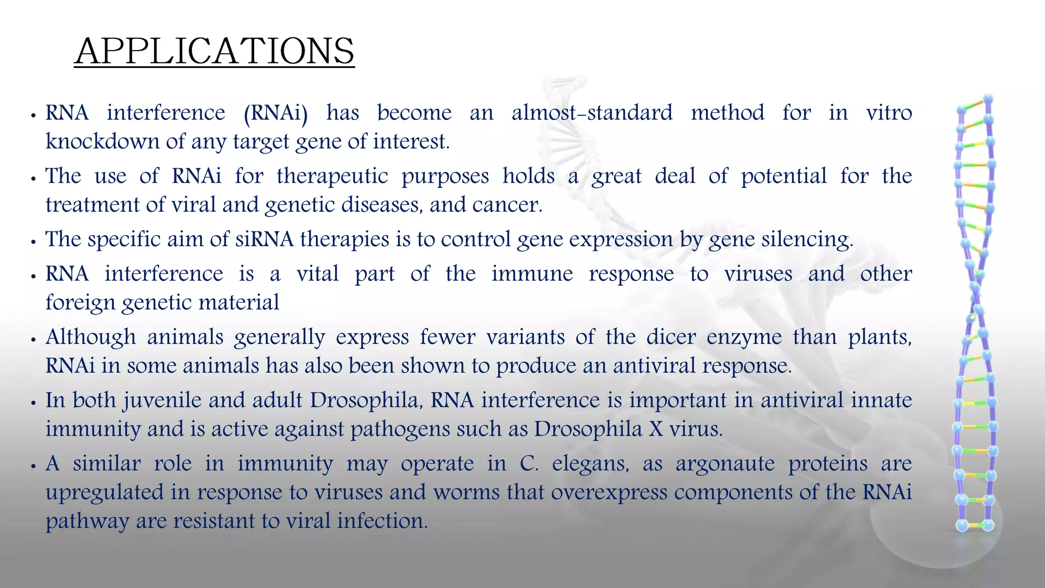 • RNA interference (RNAi) has become an almost-standard method for in vitro
knockdown of any target gene of interest.
• The use of RNAi for therapeutic purposes holds a great deal of potential for the
treatment of viral and genetic diseases, and cancer.
• The specific aim of siRNA therapies is to control gene expression by gene silencing.
• RNA interference is a vital part of the immune response to viruses and other
foreign genetic material
• Although animals generally express fewer variants of the dicer enzyme than plants,
RNAi in some animals has also been shown to produce an antiviral response.
• In both juvenile and adult Drosophila, RNA interference is important in antiviral innate
immunity and is active against pathogens such as Drosophila X virus.
• A similar role in immunity may operate in C. elegans, as argonaute proteins are
upregulated in response to viruses and worms that overexpress components of the RNAi
pathway are resistant to viral infection.
 