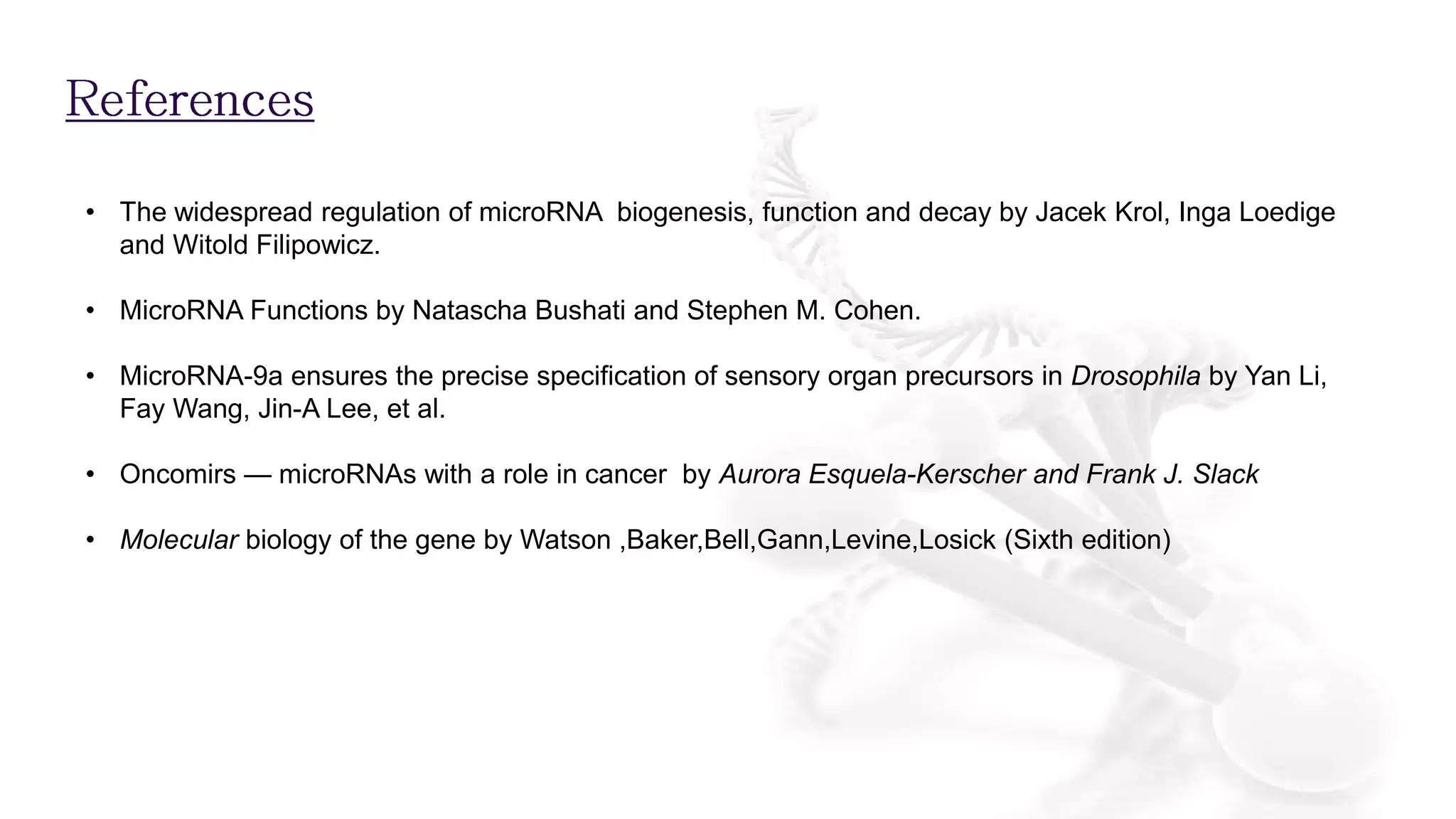 • The widespread regulation of microRNA biogenesis, function and decay by Jacek Krol, Inga Loedige
and Witold Filipowicz.
• MicroRNA Functions by Natascha Bushati and Stephen M. Cohen.
• MicroRNA-9a ensures the precise specification of sensory organ precursors in Drosophila by Yan Li,
Fay Wang, Jin-A Lee, et al.
• Oncomirs — microRNAs with a role in cancer by Aurora Esquela-Kerscher and Frank J. Slack
• Molecular biology of the gene by Watson ,Baker,Bell,Gann,Levine,Losick (Sixth edition)
 