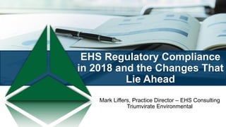 EHS Regulatory Compliance
in 2018 and the Changes That
Lie Ahead
Mark Liffers, Practice Director – EHS Consulting
Triumvirate Environmental
 