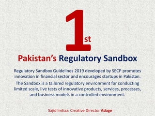 Regulatory Sandbox Guidelines 2019 developed by SECP promotes
innovation in financial sector and encourages startups in Pakistan.
The Sandbox is a tailored regulatory environment for conducting
limited scale, live tests of innovative products, services, processes,
and business models in a controlled environment.
Pakistan’s Regulatory Sandbox
st
Sajid Imtiaz: Creative Director Adage
 