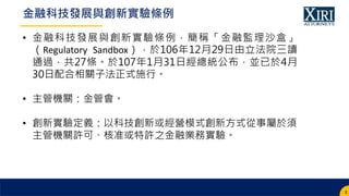 • 金融科技發展與創新實驗條例，簡稱「金融監理沙盒」
（Regulatory Sandbox），於106年12月29日由立法院三讀
通過，共27條。於107年1月31日經總統公布，並已於4月
30日配合相關子法正式施行。
• 主管機關：金管會。...