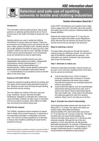 HSE information sheet
Selection and safe use of spotting
solvents in textile and clothing industries
Introduction
This information sheet provides practical, step-by-step
guidance on selecting spotting solvents and on how to
prevent risks to the health and safety of people who use
them.
Spotting solvents are used in textile and clothing
manufacture to remove stains from fabrics. These can
be caused by such things as loom and machine oils, felt­
pens, coffee, grease and finger marks. Spotting solvents
are usually applied to the fabric by spray gun but a cloth
soaked in solvent may also be used. Typically, the fabric
is left to dry by natural evaporation, but a compressed
air jet can sometimes be used to assist drying.
Two main groups of spotting solvents are used –
halogentated hydrocarbons and olefins. Halogentated
hydrocarbons include trichloroethylene,* 1,1,1
trichloroethane, bromochloromethane and
dichloromethane. Olefins include aliphatic hydrocarbon
solvent blends and isoparafinic hydrocarbon blends.
1,1,1 trichloroethane is to be phased out due its harmful
effect on the ozone layer.
Exposure and health effects
People are exposed to spotting solvents by inhaling mist
and vapour and by solvent being absorbed through the
skin. Solvents can also enter the body through handling
food and drink and by smoking.
The main effects are irritation of the skin, eyes and
lungs, headache, nausea, dizziness and light­
headedness. Repeated or prolonged skin contact can
cause dermatitis. Solvents can also impair co-ordination
and this can lead to accidents. Other effects on health
vary according to the solvent being used.
What the law requires
The COSHH1
regulations require employers to assess
risks to health and to prevent exposure, or where this is
not reasonably practicable, to adequately control the
risks. The main aim of these regulations is to eliminate
or reduce risk to health by selecting the least harmful
products for the job.
*Trichloroethylene has been reclassified as a category 2 carcinogen with effect in
the UK from Spring 2002. The specific requirements of COSHH on carcinogens
and the carcinogens ACoP will apply to its use in the workplace.
Textiles Information Sheet No 7
Under CHIP2
manufacturers and suppliers have a legal
duty to supply users with information about the hazards
and health risks of their products in Material Safety Data
Sheets (MSDSs).
Solvents with a flash point below 32 °C may also be
subject to the Highly Flammable Liquids Regulations3
which deal with how the solvents are stored and used
and the amount that can be kept in the workroom.
Steps to selecting a solvent
The steps below will guide you through the decision­
making process for selecting a solvent. You will need to
refer to the MSDSs supplied with the solvents – the
information you need is contained in the risk phrases
(also known as R-phrases).
Step 1: Eliminate or reduce use
Whenever reasonably practicable, solvents should not
be used. If you must use a spotting solvent, think about
how its use can be minimised.
● 	 Look at how stains occur. Could a change in
production methods help to prevent or minimise
staining? Experience has shown that a quality
improvement programme can markedly reduce the
need for spot cleaning.
● 	 Could solvent-free agents, such as household type
water-based cleaning products be used, even if
just for some stains? (Some water-based agents
also have health risks - these need to be assessed
and balanced against the risks from spotting
solvents. Steps 3 and 4 can help you to do this.)
Step 2: Consider the solvent’s flammability
Avoid highly flammable solvents with risk phrase ‘R11,
flash point 21 °C or less’; the vapour from these can
readily create a flammable atmosphere.
Solvents labelled ‘R10, flammable (flash point above
21 °C but less than 55 °C) pose a lower risk. The higher
the flash point, the lower the flammability risk.
Solvents with flash points above 55 °C should be used
wherever possible. Although the risk of fire and
explosion is much reduced they can still generate
flammable atmospheres, for example, if dispersed as a
fine mist at higher temperatures. The guidance in The
storage of flammable liquids in containers HSG51
should therefore be followed as best practice.4
 