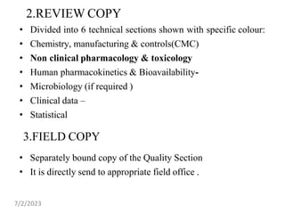 2.REVIEW COPY
• Divided into 6 technical sections shown with specific colour:
• Chemistry, manufacturing & controls(CMC)
• Non clinical pharmacology & toxicology
• Human pharmacokinetics & Bioavailability-
• Microbiology (if required )
• Clinical data –
• Statistical
• Separately bound copy of the Quality Section
• It is directly send to appropriate field office .
3.FIELD COPY
7/2/2023
 