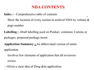 NDA CONTENTS
Index : - Comprehensive table of contents
Show the location of every section in archival NDA by volume &
page number
Labelling : -Draft labelling used on Product container, Cartons or
packages, proposed package insert.
Application Summary : An abbreviated version of entire
application.
Involves few elements of application that all reviewers
review.
Gives a clear idea of Drug &its application.
-
7/2/2023
 