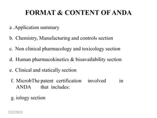 FORMAT & CONTENT OFANDA
a .Application summary
b. Chemistry, Manufacturing and controls section
c. Non clinical pharmacology and toxicology section
d. Human pharmacokinetics & bioavailability section
e. Clinical and statically section
f. MicrobThe patent certification involved in
ANDA that includes:
g. iology section
7/2/2023
 