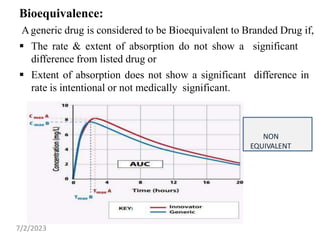 Bioequivalence:
Ageneric drug is considered to be Bioequivalent to Branded Drug if,
 The rate & extent of absorption do not show a significant
difference from listed drug or
 Extent of absorption does not show a significant difference in
rate is intentional or not medically significant.
NON
EQUIVALENT
7/2/2023
 