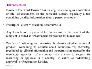 • Dossier: The word 'Dossier' has the english meaning as a collection
or file of documents on the particular subject, especially a file
containing detailed information about a person or a topic.
• Example: Patient Medication Record(PMR)
• Any formulation is prepared for human use or the benefit of the
recipient is called as “Pharmaceutical product for human use”.
• Process of critiquing and assessing the dossier of pharmaceutical
product containing its detailed about administrative, chemistry,
preclinical & clinical information and the permission granted by the
regulatory agencies of a country with a view to support its
marketing or approval in a country is called as “Marketing
approval” or Registration Dossier.
7/2/2023
 