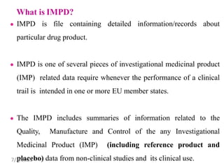 ● IMPD is file containing detailed information/records about
particular drug product.
● IMPD is one of several pieces of investigational medicinal product
(IMP) related data require whenever the performance of a clinical
trail is intended in one or more EU member states.
● The IMPD includes summaries of information related to the
Quality, Manufacture and Control of the any Investigational
Medicinal Product (IMP) (including reference product and
placebo) data from non-clinical studies and its clinical use.
7/2/2023
 