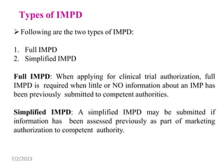Following are the two types of IMPD:
1. Full IMPD
2. Simplified IMPD
Full IMPD: When applying for clinical trial authorization, full
IMPD is required when little or NO information about an IMP has
been previously submitted to competent authorities.
Simplified IMPD: A simplified IMPD may be submitted if
information has been assessed previously as part of marketing
authorization to competent authority.
7/2/2023
 