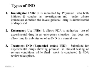 6
Types of IND
1. Investigator INDs: It is submitted by Physician who both
initiates & conduct an investigation and under whose
immediate direction the investigational drug is administered
or dispensed.
2. Emergency Use INDs: It allows FDA to authorize use of
experimental drug in an emergency situation that does not
allow time for submission of an IND in a normal way.
3. Treatment IND (Expanded access IND): Submitted for
experimental drugs showing promise in clinical testing of
serious conditions while final work is conducted & FDA
review takes place.
7/2/2023
 