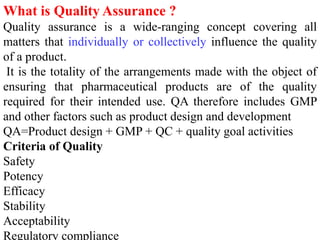 What is Quality Assurance ?
Quality assurance is a wide-ranging concept covering all
matters that individually or collectively influence the quality
of a product.
It is the totality of the arrangements made with the object of
ensuring that pharmaceutical products are of the quality
required for their intended use. QA therefore includes GMP
and other factors such as product design and development
QA=Product design + GMP + QC + quality goal activities
Criteria of Quality
Safety
Potency
Efficacy
Stability
Acceptability
Regulatory compliance
 