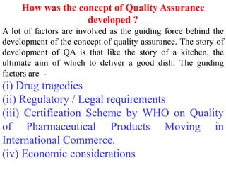 How was the concept of Quality Assurance
developed ?
A lot of factors are involved as the guiding force behind the
development of the concept of quality assurance. The story of
development of QA is that like the story of a kitchen, the
ultimate aim of which to deliver a good dish. The guiding
factors are -
(i) Drug tragedies
(ii) Regulatory / Legal requirements
(iii) Certification Scheme by WHO on Quality
of Pharmaceutical Products Moving in
International Commerce.
(iv) Economic considerations
 
