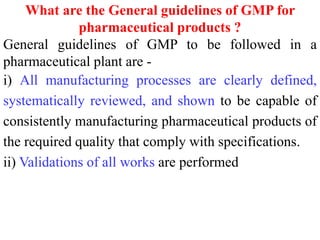 What are the General guidelines of GMP for
pharmaceutical products ?
General guidelines of GMP to be followed in a
pharmaceutical plant are -
i) All manufacturing processes are clearly defined,
systematically reviewed, and shown to be capable of
consistently manufacturing pharmaceutical products of
the required quality that comply with specifications.
ii) Validations of all works are performed
 